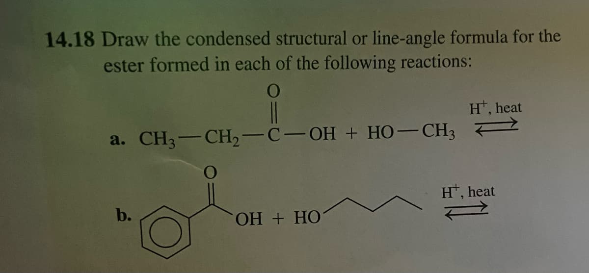 14.18 Draw the condensed structural or line-angle formula for the
ester formed in each of the following reactions:
a. CH3-CH₂-C-OH + HO-CH3
b.
OH + HO
Ht, heat
Ht, heat