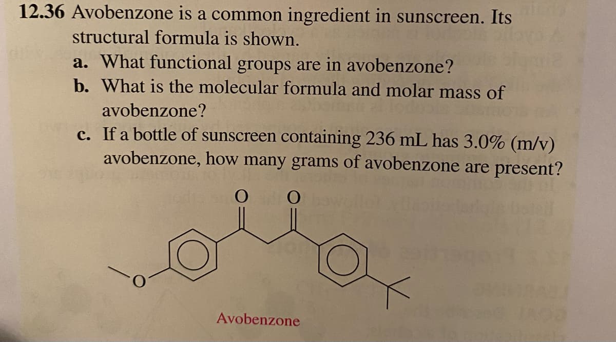 12.36 Avobenzone is a common ingredient in sunscreen. Its
structural formula is shown.
a. What functional groups are in avobenzone?
b. What is the molecular formula and molar mass of
avobenzone?
c. If a bottle of sunscreen containing 236 mL has 3.0% (m/v)
avobenzone, how many grams of avobenzone are present?
O
O
Avobenzone