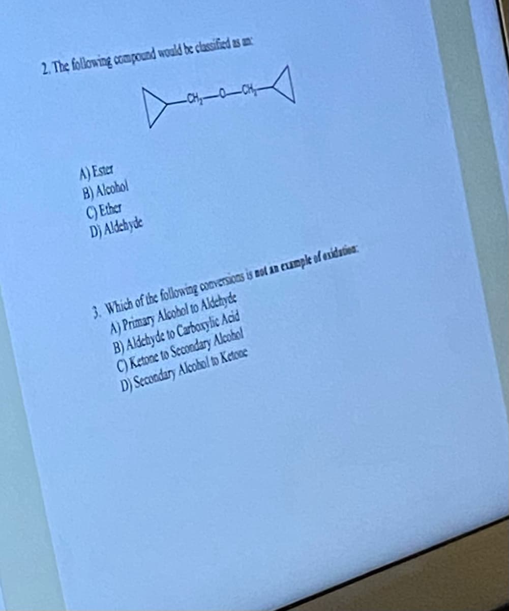 2. The following compound would be classified as an
A) Ester
B) Alcohol
C) Ether
D) Aldehyde
▷
A
CHACH
3. Which of the following conversions is not an example of exidation:
A) Primary Alcohol to Aldehyde
B) Aldehyde to Carboxylic Acid
C) Ketone to Secondary Alcohol
D) Secondary Alcohol to Ketone