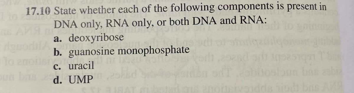 Tio
17.10 State whether each of the following components is present in
DNA only, RNA only, or both DNA and RNA:
11830
MILDT
a. deoxyribose
dguod
lo anoitsi
oun bas
om
b. guanosine monophosphate
c. uracil
d. UMP
anoitsivaidd
dda hindi bas AMA