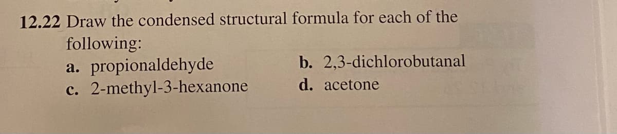 12.22 Draw the condensed structural formula for each of the
following:
a. propionaldehyde
c. 2-methyl-3-hexanone
b. 2,3-dichlorobutanal
d. acetone