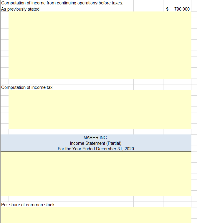 Computation of income from continuing operations before taxes:
$ 790,000
As previously stated
Computation of income tax:
MAHER INC.
Income Statement (Partial)
For the Year Ended December 31, 2020
Per share of common stock:
