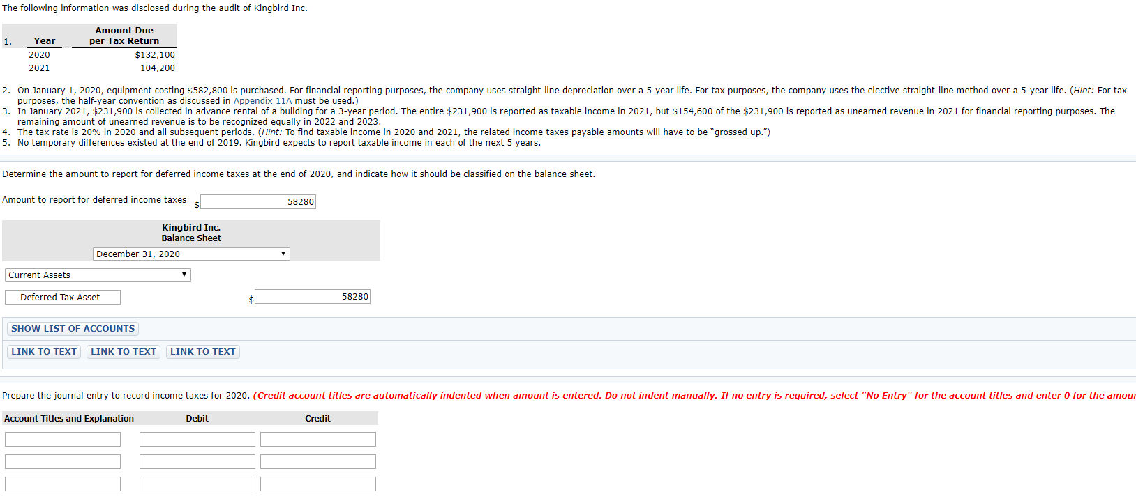 On January 1, 2020, equipment costing $582,800 is purchased. For financial reporting purposes, the company uses straight-line depreciation over a 5-year life. For tax purposes, the company uses the elective straight-line method over a 5-year life. (Hint: For tax
purposes, the half-year convention as discussed in Appendix 11A must be used.)
In January 2021, $231,900 is collected in advance rental of a building for a 3-year period. The entire $231,900 is reported as taxable income in 2021, but $154,600 of the $231,900 is reported as unearned revenue in 2021 for financial reporting purposes. The
remaining amount of unearned revenue is to be recognized equally in 2022 and 2023.
The tax rate is 20% in 2020 and all subsequent periods. (Hint: To find taxable income in 2020 and 2021, the related income taxes payable amounts wilIl have to be "grossed up.")
No temporary differences existed at the end of 2019. Kingbird expects to report taxable income in each of the next 5 years.
