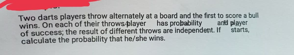 Two darts players throw alternately at a board and the first to score a bull
wins. On each of their throws.player has probability
and player
starts,
of success; the result of different throws are independent. If
calculate the probability that he/she wins.