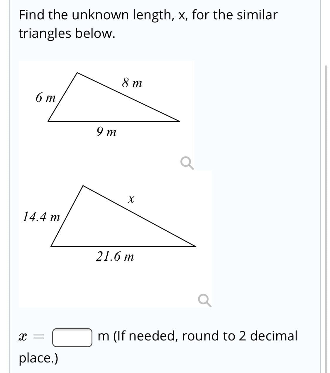 Find the unknown length, x, for the similar
triangles below.
8 т
б т
9 т
14.4 m
21.6 m
m (If needed, round to 2 decimal
x =
