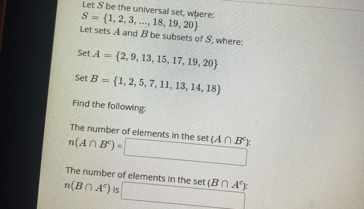 Let S be the universal set, where:
S = {1, 2, 3, ..., 18, 19, 20}
Let sets A and B be subsets of S, where:
Set A = {2, 9, 13, 15, 17, 19, 20}
Set B = {1, 2, 5, 7, 11, 13, 14, 18}
Find the following:
The number of elements in the set (A N B):
n(AN B°) =
The number of elements in the set (B n A):
n(BN A°) Is
