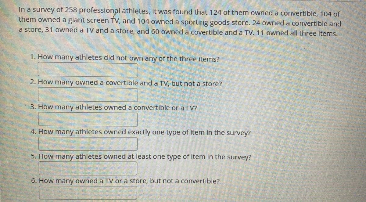 In a survey of 258 professional athletes, it was found that 124 of them owned a convertible, 104 of
them owned a glant screen TV, and 104 owned a sporting goods store. 24 owned a convertible and
a store, 31 owned a TV and a store, and 60 owned a covertible and a TV. 11 owned all three items.
1. How many athletes dild not own any of the three items?
2. How many owned a covertible and a TV, but not a store?
3. How many athletes owned a convertible or a TV?
4. How many athletes owned exactly one type of item in the survey?
5. How many athletes owned at least one type of item in the survey?
6. How many owned a TV or a store, but not a convertible?
