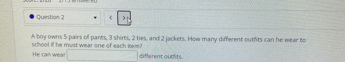 Question 2
A boy owns 5 pairs of pants, 3 shirts, 2 ties, and 2 jackets. How many different ouutfits can he wear to
school if he must wear one of each item?
He can wear
different outfits.
