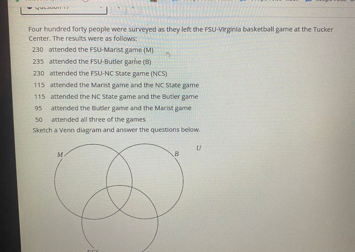 Four hundred forty people were surveyed as they left the FSU-Virginla basketball game at the Tucker
Center. The results were as follows:
230 attended the FSU-Marist game (M)
235 attended the FSU-Butler game (B)
230 attended the FSU-NC State game (NCS)
115 attended the Marist game and the NC State game
115 attended the NC State game and the Butler game
95
attended the Butler game and the Marlst game
50
attended all three of the games
Sketch a Venn diagram and answer the questions below.
M
