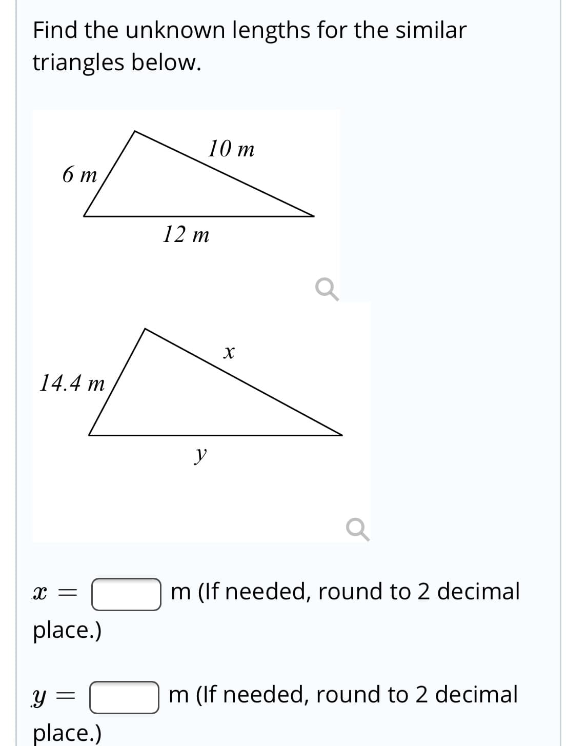 Find the unknown lengths for the similar
triangles below.
10 m
6 т
12 m
14.4 m
y
x =
m (If needed, round to 2 decimal
place.)
m (If needed, round to 2 decimal
place.)
