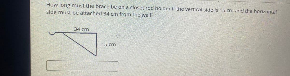 How long must the brace be on a closet rod holder if the vertical side is 15 cm and the horizontal
side must be attached 34 cm from the wall?
34 cm
15 cm
