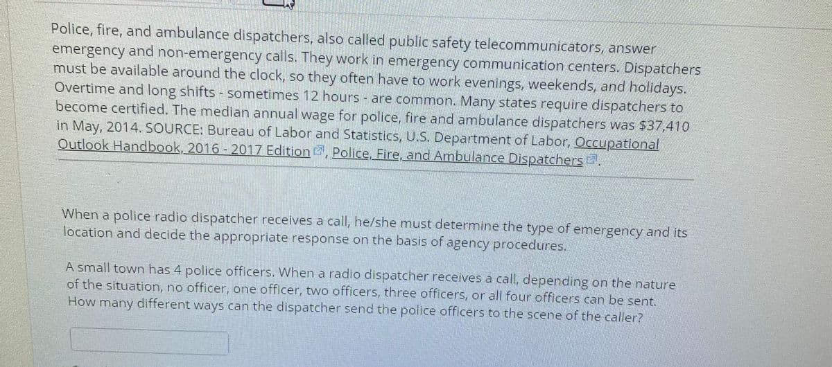 Police, fire, and ambulance dispatchers, also called public safety telecommunicators, answer
emergency and non-emergency calls. They work in emergency communication centers. Dispatchers
must be available around the clock, so they often have to work evenings, weekends, and holidays.
Overtime and long shifts - sometimes 12 hours - are common. Many states reuire dispatchers to
become certified. The median annual wage for police, fire and ambulance dispatchers was $37,410
in May, 2014. SOURCE: Bureau of Labor and Statistics, U.S. Department of Labor, Occupational
Outlook Handbook, 2016 - 2017 Edition, Police, Fire, and Ambulance Dispatchers
When a police radio dispatcher receives a call, he/she must determine the type of emergency and its
location and decide the appropriate response on the basis of agency procedures.
A small town has 4 police officers. When a radio dispatcher receives a call, depending on the nature
of the situation, no officer, one officer, two officers, three officers, or all four officers can be sent.
How many different ways can the dispatcher send the police officers to the scene of the caller?
