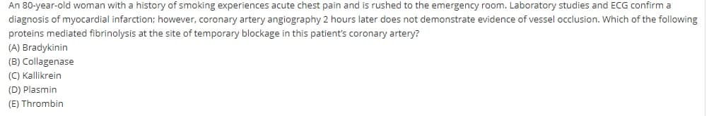 An 80-year-old woman with a history of smoking experiences acute chest pain and is rushed to the emergency room. Laboratory studies and ECG confirm a
diagnosis of myocardial infarction; however, coronary artery angiography 2 hours later does not demonstrate evidence of vessel occlusion. Which of the following
proteins mediated fibrinolysis at the site of temporary blockage in this patient's coronary artery?
(A) Bradykinin
(B) Collagenase
(C) Kallikrein
(D) Plasmin
(E) Thrombin
