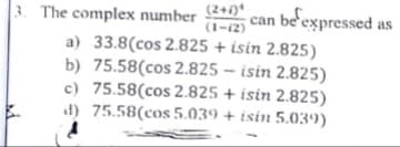 3. The complex number 2+0*
can be'expressed as
(1-12)
a) 33.8(cos 2.825 + isin 2.825)
b) 75.58(cos 2.825 – isin 2.825)
c) 75.58(cos 2.825 + isin 2.825)
d) 75.58(cos 5.039 + isin 5.039)
