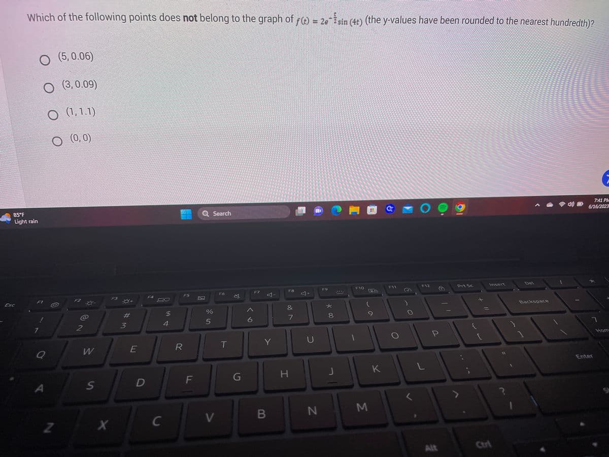 14522
Which of the following points does not belong to the graph of f(t) = 2esin (4+) (the y-values have been rounded to the nearest hundredth)?
Esc
KEM
Hope Jane
MAGNE
A
85°F
Light rain
O (5,0.06)
O (3,0.09)
O (1,1.1)
(0,0)
F1
7
Q
A
Z
F2
-0-
@
2
W
S
F3
X
3
E
D
F4
C
$
4
R
F5
F
Q Search
%
5
V
F6
T
丸
G
6
F7
Y
B
F8
&
7
H
+
U
N
F9
*
8
J
F10
(
M
K
F11
O
F12
L
P
Alt
Prt Sc
Insert
Ctrl
?
Del
Backspace
7:41 PM
6/16/2023
7
Enter
Hom
