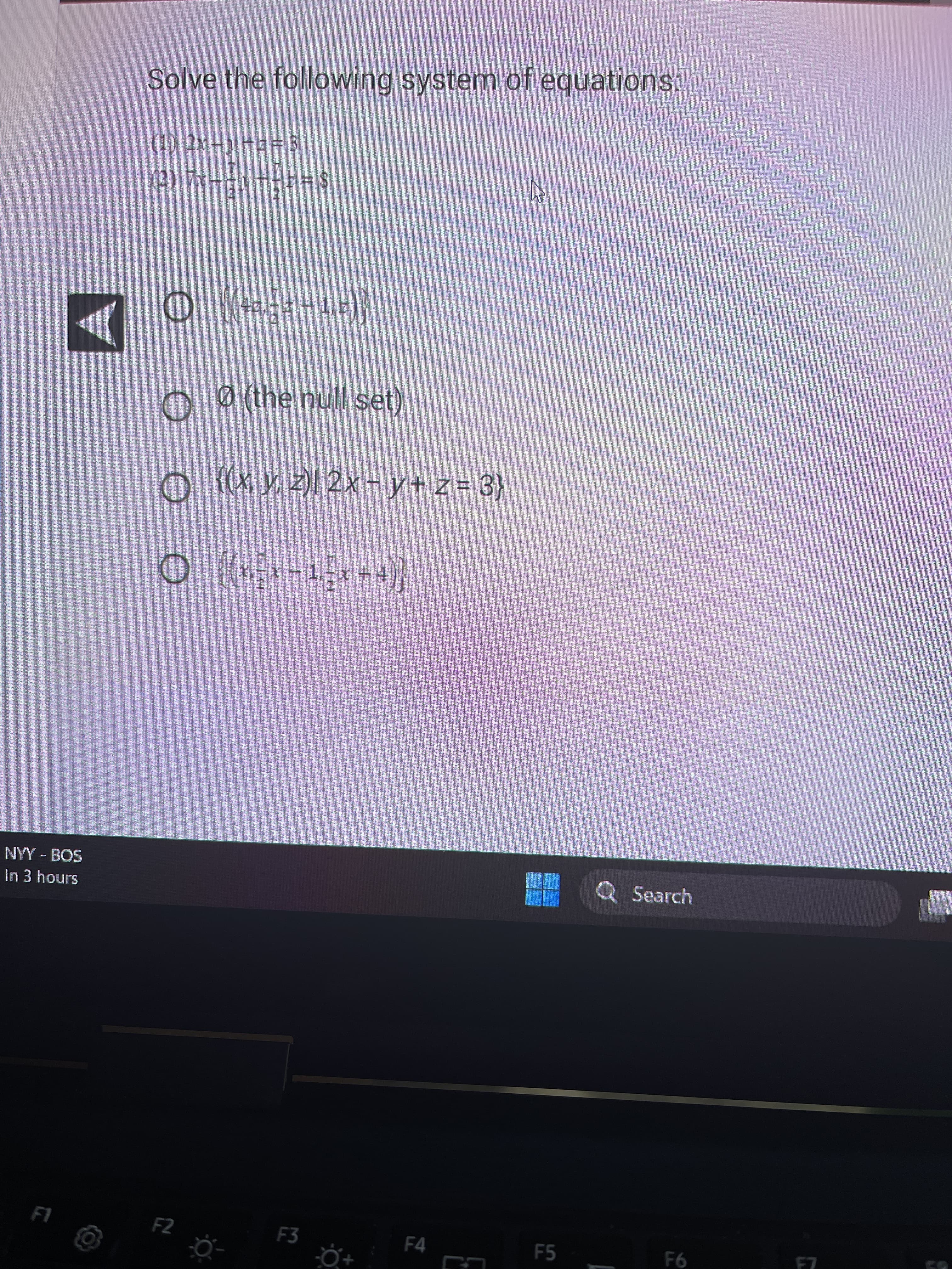 NYY - BOS
In 3 hours
FI
Solve the following system of equations:
(1) 2x-y+z=3
(2) 7x - y - -z = 8
2
► {(4=,==−1,2)}
O 0 (the null set)
○ {(x, y, z)| 2x−y+z= 3}
O
x-x-1,-x+ +4)}|
F2
F3
F4
B
F5
Q Search
F6
N