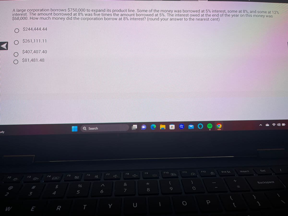 udy
F2
2
A large corporation borrows $750,000 to expand its product line. Some of the money was borrowed at 5% interest, some at 8%, and some at 12%
interest. The amount borrowed at 8% was five times the amount borrowed at 5%. The interest owed at the end of the year on this money was
$68,000. How much money did the corporation borrow at 8% interest? (round your answer to the nearest cent)
$244,444.44
$261,111.11
$407,407.40
$81,481.48
F3
3
E
F4
4
LA
R
F5
%
5
Q Search
F6
T
☆
6
F7
Y
F8
&
7
4+
U
14
F9
★
* 00
8
€]
F10
9
F11
O
O
F12
P
Prt Sc
{
+ 11
[
Insert
=
Del
Backspace
]