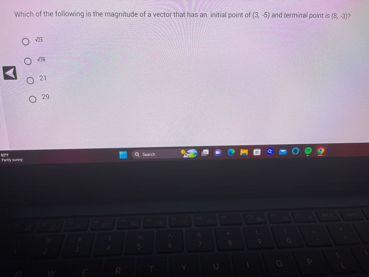 Which of the following is the magnitude of a vector that has an initial point of (3, -5) and terminal point is (8, -3)?
O
85°F
Partly sunny
21
√29
21
O
O 29
2
S
o
O+
# M
3
E
F4
LA
$
4
F5
R
%
5
Search
F6
T
6
F7
4.
Y
F8
&
7
4+
U
F9
* 00
€1
8
F10
F11
O
O
F12
9
Prt Sc
Insert