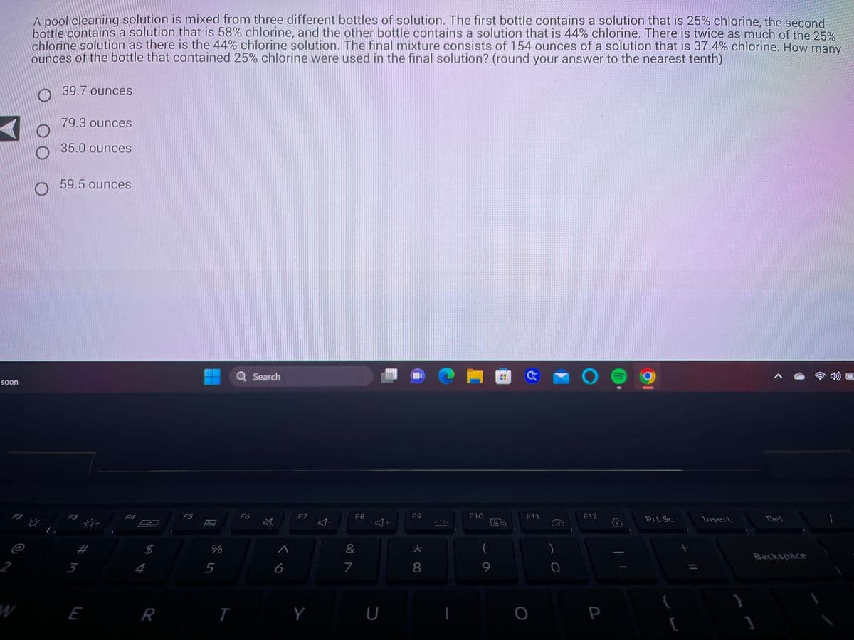 soon
F2
W
A pool cleaning solution is mixed from three different bottles of solution. The first bottle contains a solution that is 25% chlorine, the second
bottle contains a solution that is 58% chlorine, and the other bottle contains a solution that is 44% chlorine. There is twice as much of the 25%
chlorine solution as there is the 44% chlorine solution. The final mixture consists of 154 ounces of a solution that is 37.4% chlorine. How many
ounces of the bottle that contained 25% chlorine were used in the final solution? (round your answer to the nearest tenth)
O
39.7 ounces
79.3 ounces
35.0 ounces
59.5 ounces
F3
3
E
F4
$
R
F5
%
5
T
F6
Search
A
6
F7
Y
87
F8
&
U
+
1804
F9
* 00
★
I
F10
F11
O
)
0
O
F12
P
Prt Sc
+ 11
[
Insert
Del
Backspace
]
1