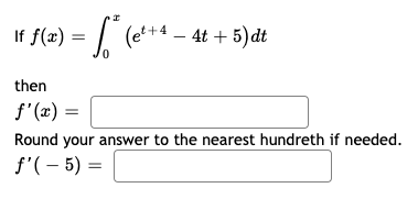 If f(æ) = | (e*+4 – 4t + 5)dt
then
f'(x) =
Round your answer to the nearest hundreth if needed.
f'(- 5) =
