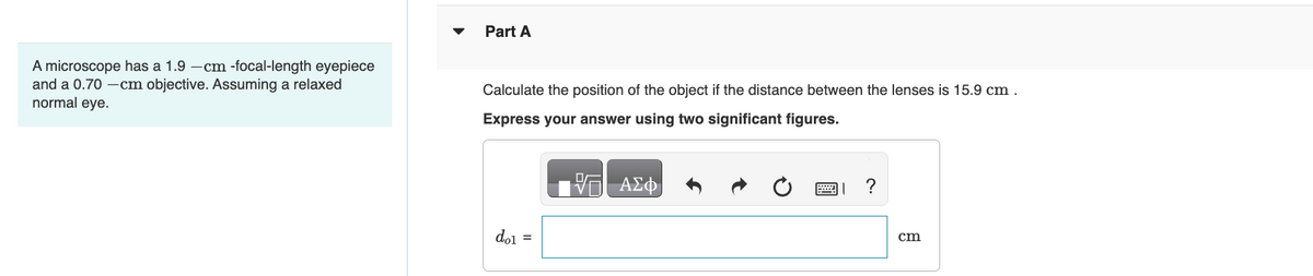 A microscope has a 1.9-cm-focal-length eyepiece
and a 0.70-cm objective. Assuming a relaxed
normal eye.
Part A
Calculate the position of the object if the distance between the lenses is 15.9 cm.
Express your answer using two significant figures.
ΜΕ ΑΣΦ
do1 =
0
|
?
cm