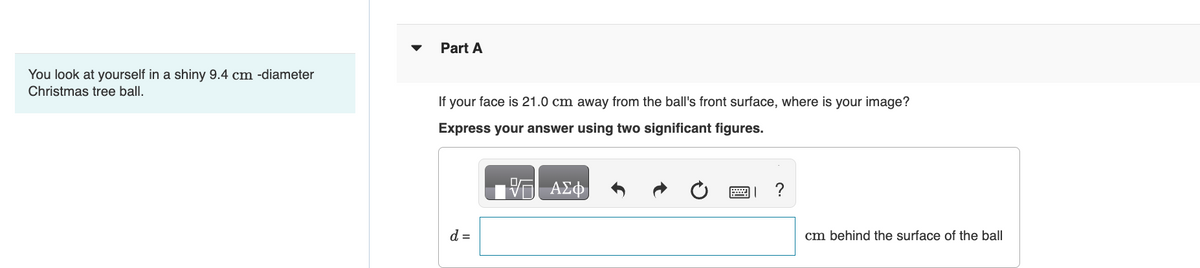 Part A
You look at yourself in a shiny 9.4 cm -diameter
Christmas tree ball.
If your face is 21.0 cm away from the ball's front surface, where is your image?
Express your answer using two significant figures.
ΕΠΙ ΑΣΦ
d =
?
cm behind the surface of the ball