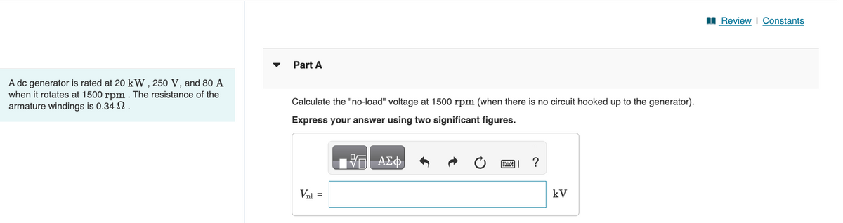 A dc generator is rated at 20 kW, 250 V, and 80 A
when it rotates at 1500 rpm. The resistance of the
armature windings is 0.34 2.
Part A
Calculate the "no-load" voltage at 1500 rpm (when there is no circuit hooked up to the generator).
Express your answer using two significant figures.
V
ΑΣΦ
Val =
0
?
kV
Review | Constants