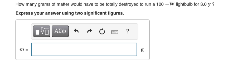 How many grams of matter would have to be totally destroyed to run a 100-W lightbulb for 3.0 y?
Express your answer using two significant figures.
ΜΕ ΑΣΦ
?
m =
6.0
g