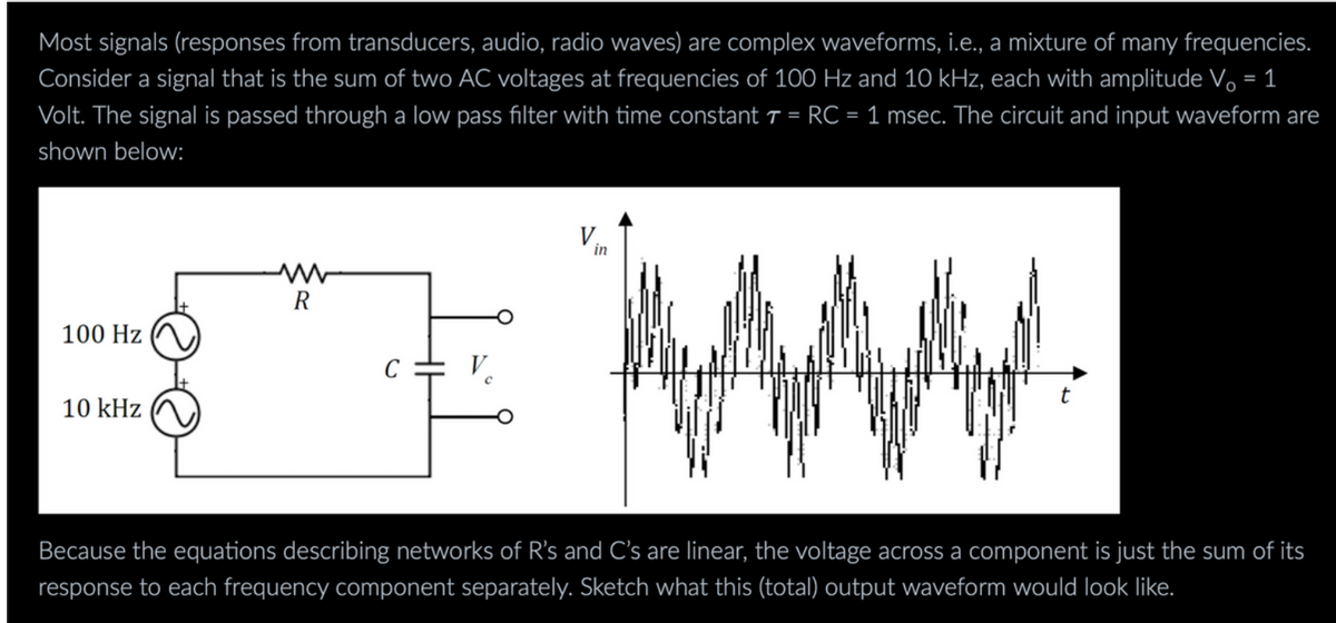 Most signals (responses from transducers, audio, radio waves) are complex waveforms, i.e., a mixture of many frequencies.
Consider a signal that is the sum of two AC voltages at frequencies of 100 Hz and 10 kHz, each with amplitude Vo = 1
Volt. The signal is passed through a low pass filter with time constant 7 = RC = 1 msec. The circuit and input waveform are
shown below:
100 Hz
10 kHz
w
R
C = V
in
t
Because the equations describing networks of R's and C's are linear, the voltage across a component is just the sum of its
response to each frequency component separately. Sketch what this (total) output waveform would look like.