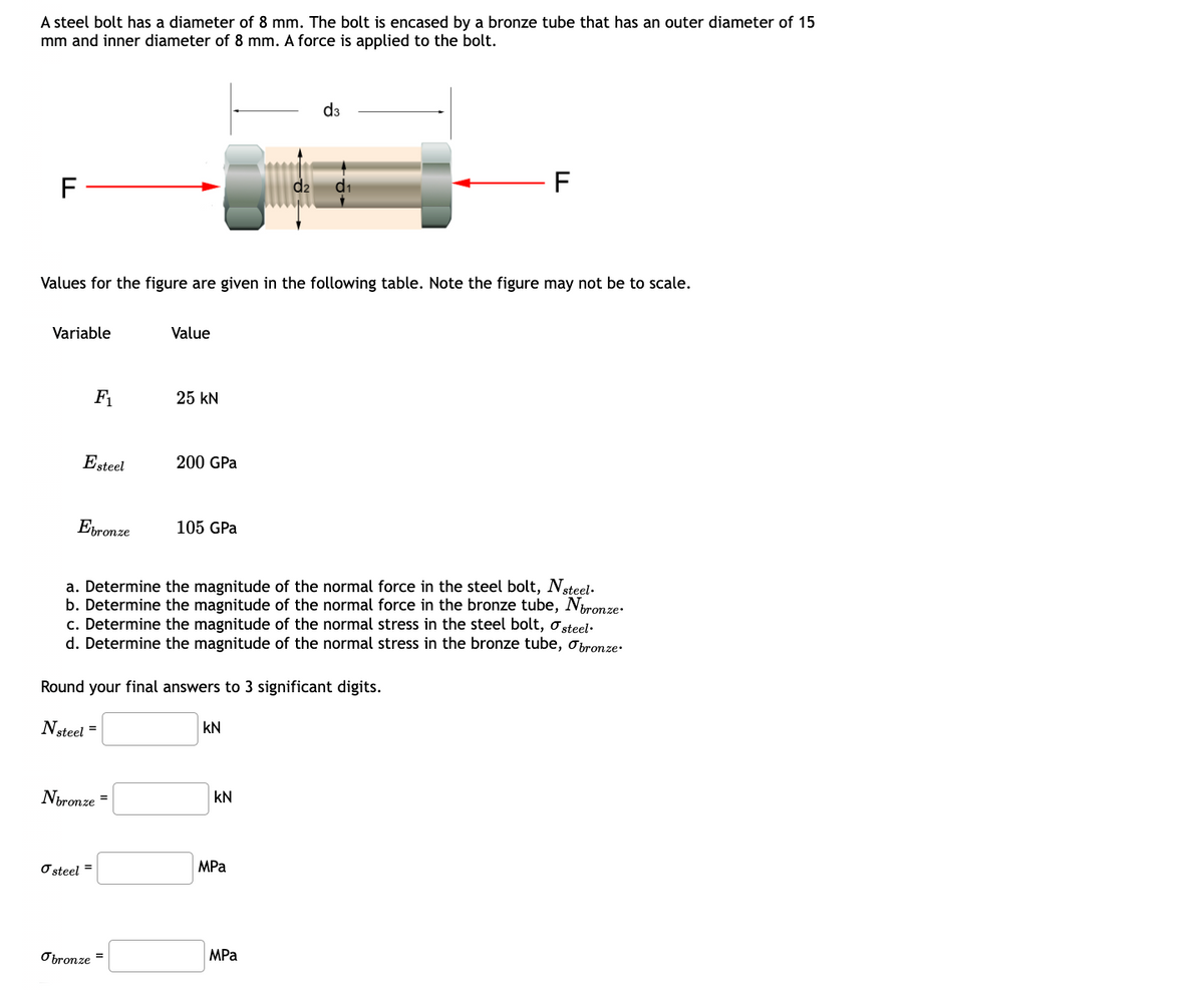 A steel bolt has a diameter of 8 mm. The bolt is encased by a bronze tube that has an outer diameter of 15
mm and inner diameter of 8 mm. A force is applied to the bolt.
F
d3
d1
F
Values for the figure are given in the following table. Note the figure may not be to scale.
Variable
Value
F₁
25 kN
Esteel
200 GPa
Ebronze
105 GPa
a. Determine the magnitude of the normal force in the steel bolt, Nsteel.
b. Determine the magnitude of the normal force in the bronze tube, Nbronze.
c. Determine the magnitude of the normal stress in the steel bolt, σsteel.
d. Determine the magnitude of the normal stress in the bronze tube, σbronze
Round your final answers to 3 significant digits.
Nsteel =
KN
Nbronze =
KN
σ steel =
MPa
MPa
Obronze