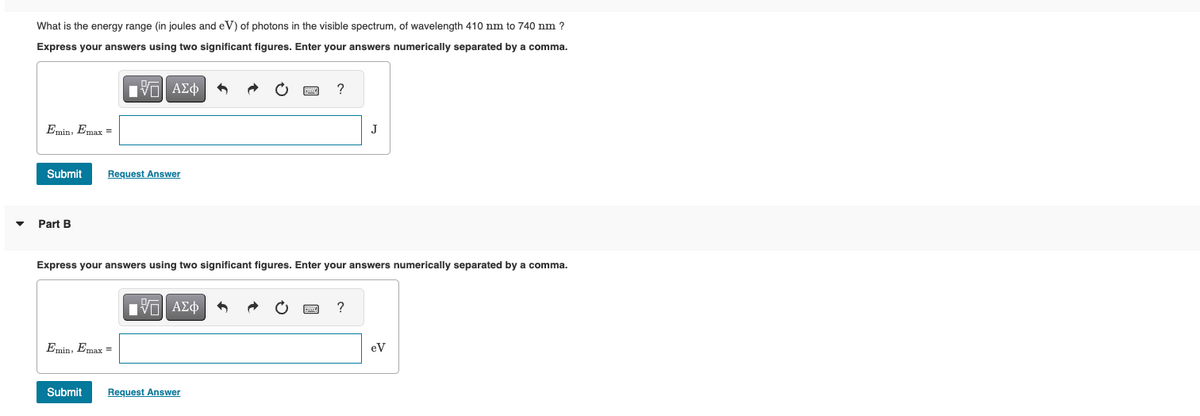 What is the energy range (in joules and eV) of photons in the visible spectrum, of wavelength 410 nm to 740 nm ?
Express your answers using two significant figures. Enter your answers numerically separated by a comma.
ΜΕ ΑΣΦ
Emin, Emax =
Submit
Request Answer
Part B
?
J
Express your answers using two significant figures. Enter your answers numerically separated by a comma.
Emin, Emax =
Η ΑΣΦ
?
eV
Submit
Request Answer