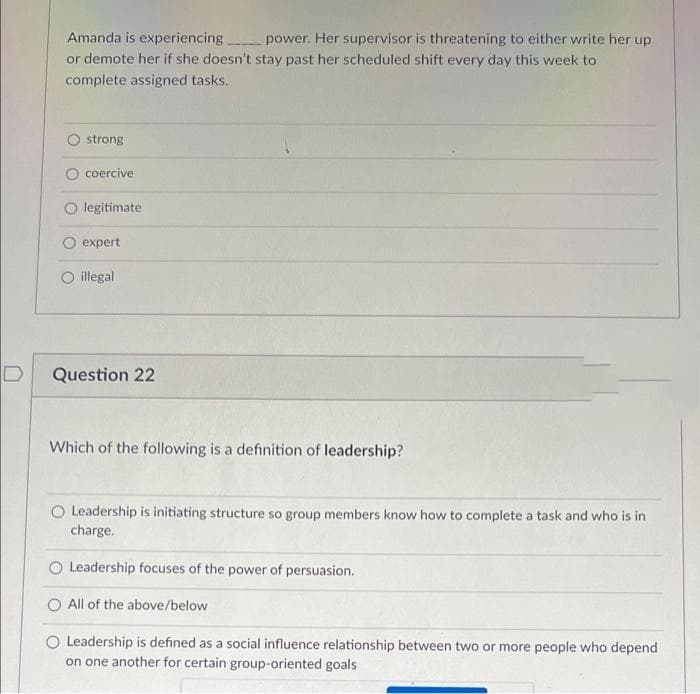 Amanda is experiencing
power. Her supervisor is threatening to either write her up
or demote her if she doesn't stay past her scheduled shift every day this week to
complete assigned tasks.
strong
coercive
legitimate
expert
O illegal
Question 22
Which of the following is a definition of leadership?
O Leadership is initiating structure so group members know how to complete a task and who is in
charge.
O Leadership focuses of the power of persuasion.
O All of the above/below
O Leadership is defined as a social influence relationship between two or more people who depend
on one another for certain group-oriented goals
