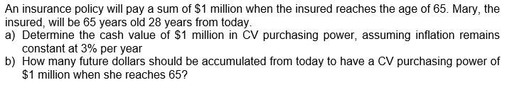 An insurance policy will pay a sum of $1 million when the insured reaches the age of 65. Mary, the
insured, will be 65 years old 28 years from today.
a) Determine the cash value of $1 million in CV purchasing power, assuming inflation remains
constant at 3% per year
b) How many future dollars should be accumulated from today to have a CV purchasing power of
$1 million when she reaches 65?
