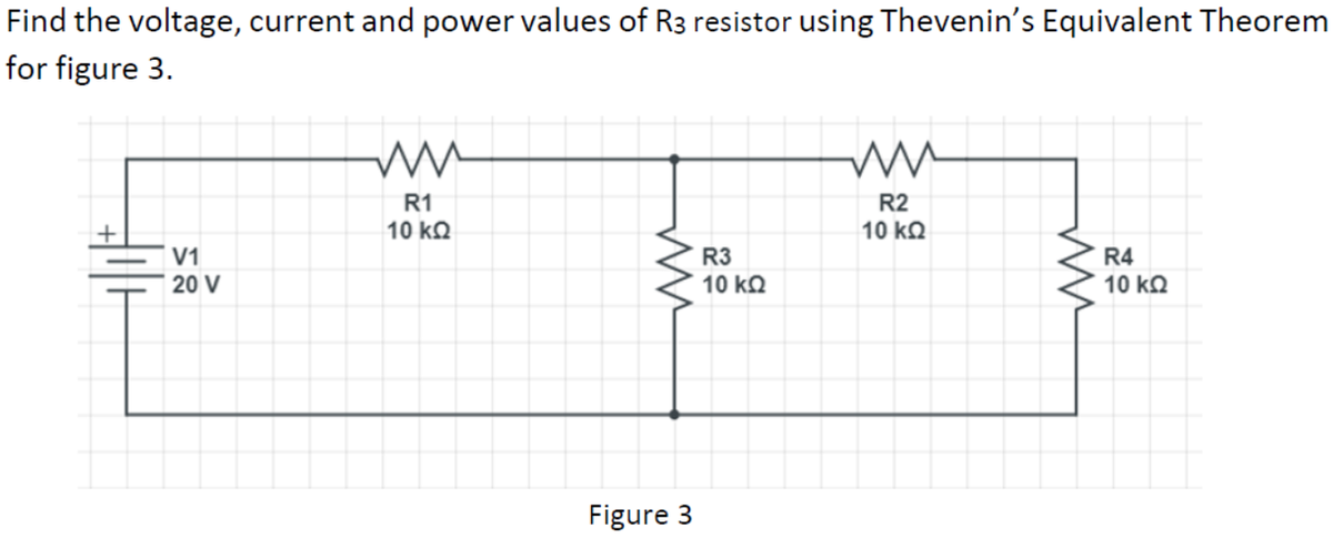 Find the voltage, current and power values of R3 resistor using Thevenin's Equivalent Theorem
for figure 3.
R1
R2
10 kQ
10 kΩ
V1
20 V
R3
10 kQ
R4
10 kΩ
Figure 3
