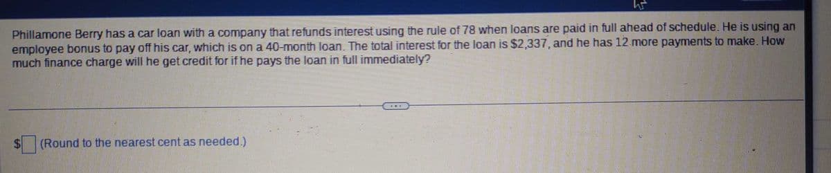 W
Phillamone Berry has a car loan with a company that refunds interest using the rule of 78 when loans are paid in full ahead of schedule. He is using an
employee bonus to pay off his car, which is on a 40-month loan. The total interest for the loan is $2,337, and he has 12 more payments to make. How
much finance charge will he get credit for if he pays the loan in full immediately?
$
(Round to the nearest cent as needed.)