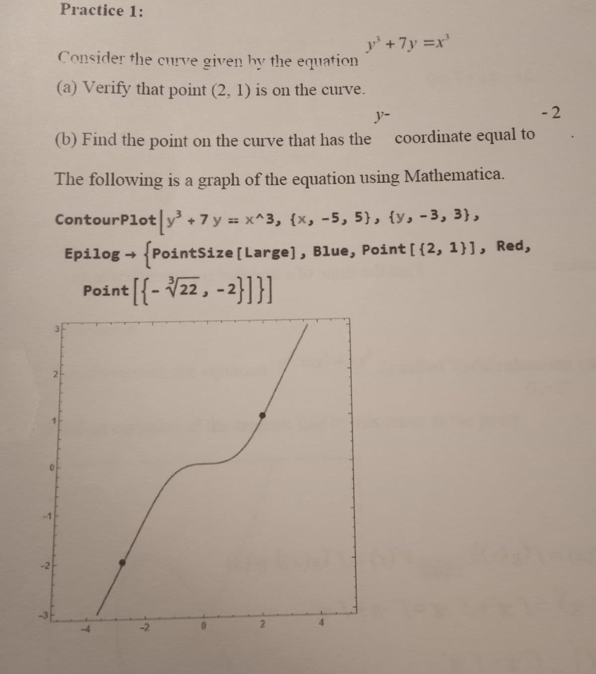 Practice 1:
Consider the curve given by the equation
(a) Verify that point (2, 1) is on the curve.
y-
-2
(b) Find the point on the curve that has the coordinate equal to
The following is a graph of the equation using Mathematica.
ContourPlot|y³ +7 y = x^3, {x, -5, 5}, {v, -3, 3),
Epilog → {PointSize [Large], Blue, Point [ {2, 1}], Red,
Point [{-√√22, -2}]}]
-4
-2
y³ +7y=x³
0
2
4