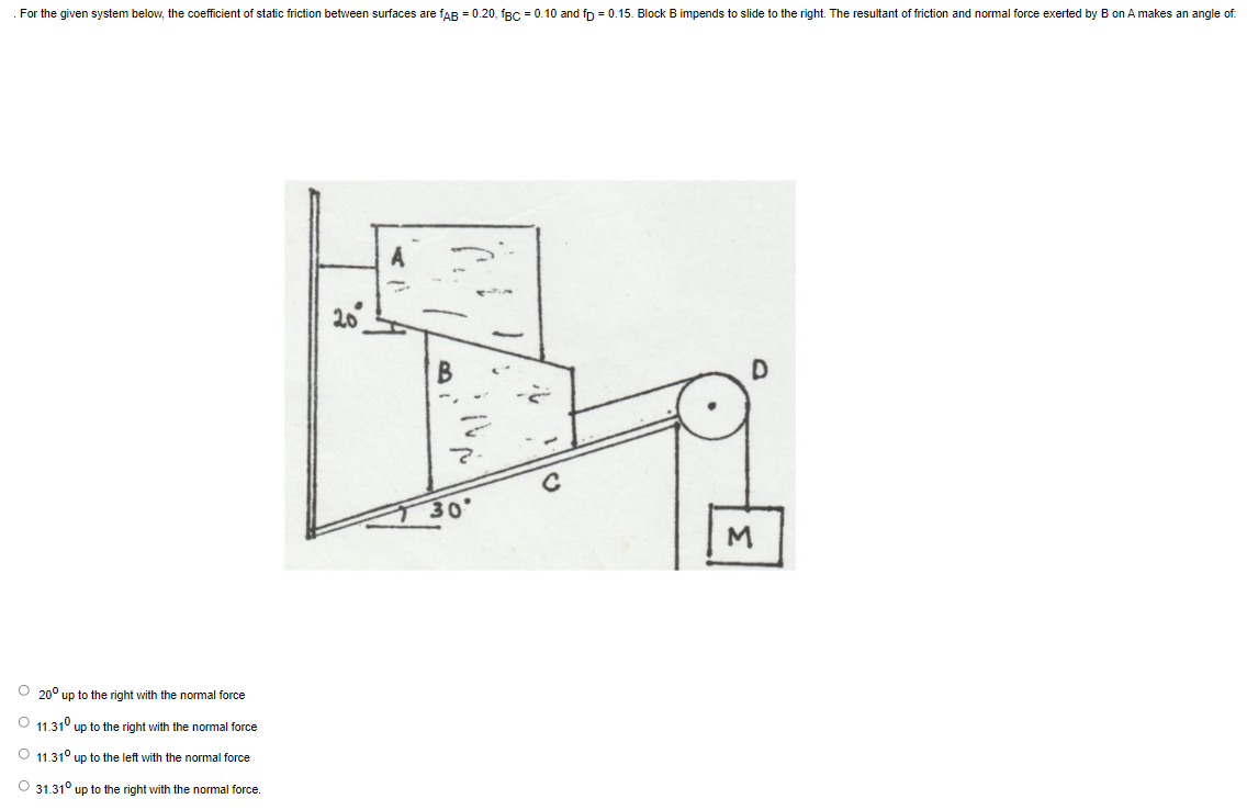 For the given system below, the coefficient of static friction between surfaces are fAB = 0.20, fBc = 0.10 and fp = 0.15. Block
impends to slide to the right. The resultant of friction and normal force exerted by B on A makes an angle of:
30
O 20° up to the right with the normal force
O 11.31° up to the right with the normal force
O 11.31° up to the left with the normal force
O 31.31° up to the right with the normal force.
3.
