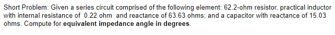 Short Problem: Given a series circuit comprised of the following element: 62.2-ohm resistor, practical inductor
with internal resistance of 0.22 ohm and reactance of 63.63 ohms; and a capacitor with reactance of 15.03
ohms. Compute for equivalent impedance angle in degrees.
