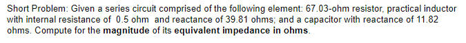 Short Problem: Given a series circuit comprised of the following element: 67.03-ohm resistor, practical inductor
with internal resistance of 0.5 ohm and reactance of 39.81 ohms; and a capacitor with reactance of 11.82
ohms. Compute for the magnitude of its equivalent impedance in ohms.
