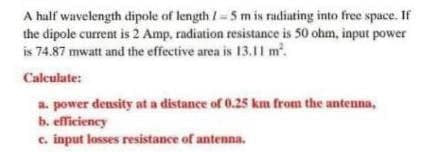 A half wavelength dipole of length /-5 m is radiating into free space. If
the dipole current is 2 Amp, radiation resistance is 50 ohm, input power
is 74.87 mwatt and the effective area is 13.11 m².
Calculate:
a. power density at a distance of 0.25 km from the antenna,
b. efficiency
c. input losses resistance of antenna.