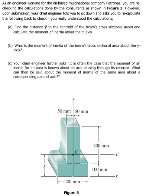 As an engineer working for the oil-based multinational company Petronas, you are re-
checking the calculations done by the consultants as shown in Figure 3. However,
upon submission, your chief engineer told you to sit down and asks you to re-calculate
the following back to check if you really understood the calculations;
(a) Find the distance ỹ to the centroid of the beam's cross-sectional areas and
calculate the moment of inertia about the x'axis.
(b) What is the moment of inertia of the beam's cross sectional area about the y-
axis?
(c) Your chief engineer further asks "It is often the case that the moment of an
inertia for an area is known about an axis passing through its centroid. What
can then be said about the moment of inertia of the same area about a
corresponding parallel axis?"
50 mm 50 mm
300 mm
100 mm
-200 mm
Figure 3
