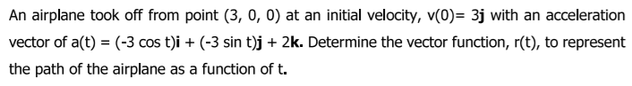 An airplane took off from point (3, 0, 0) at an initial velocity, v(0)= 3j with an acceleration
vector of a(t) = (-3 cos t)i + (-3 sin t)j + 2k. Determine the vector function, r(t), to represent
the path of the airplane as a function of t.
