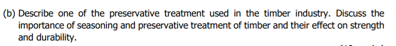 (b) Describe one of the preservative treatment used in the timber industry. Discuss the
importance of seasoning and preservative treatment of timber and their effect on strength
and durability.
