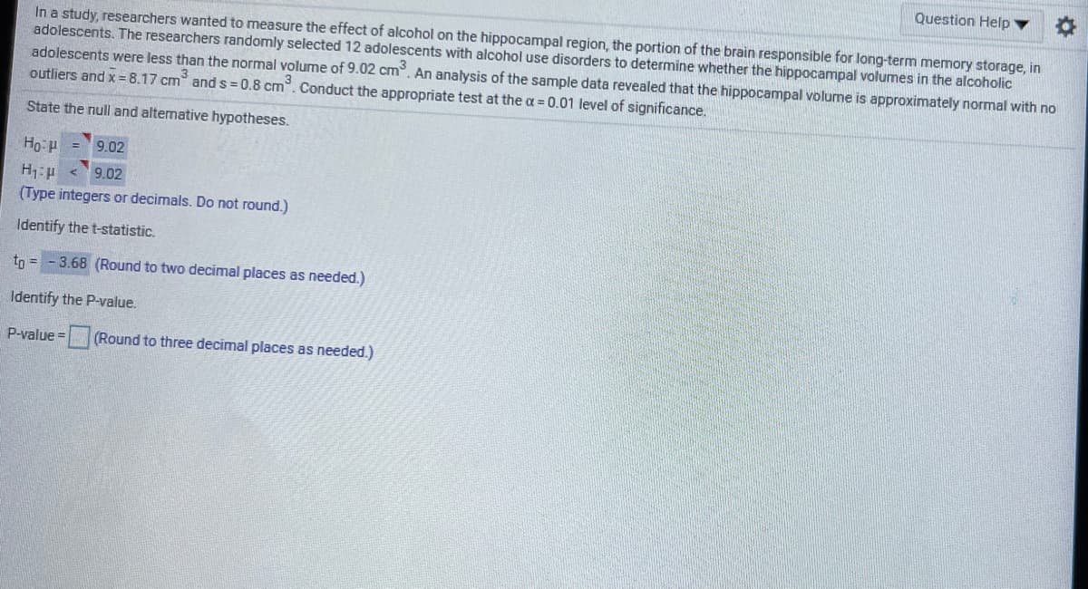 Question Help
In a study, researchers wanted to measure the effect of alcohol on the hippocampal region, the portion of the brain responsible for long-term memory storage, in
adolescents. The researchers randomly selected 12 adolescents with alcohol use disorders to determine whether the hippocampal volumes in the alcoholic
adolescents were less than the normal volume of 9.02 cm. An analysis of the sample data revealed that the hippocampal volume is approximately normal with no
outliers and x= 8.17 cm and s= 0.8 cm. Conduct the appropriate test at the a = 0.01 level of significance.
State the null and altemative hypotheses.
9.02
9.02
(Type integers or decimals. Do not round.)
Identify the t-statistic.
tn = - 3.68 (Round to two decimal places as needed.)
Identify the P-value.
P-value = (Round to three decimal places as needed.)

