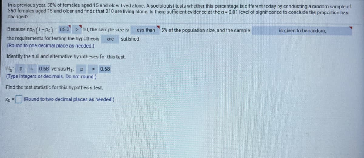 In a previous year, 58% of females aged 15 and older lived alone. A sociologist tests whether this percentage is different today by conducting a random sample of
350 females aged 15 and older and finds that 210 are living alone. Is there sufficient evidence at the a = 0.01 level of significance to conclude the proportion has
changed?
Because npo (1- Po) = 85.3
> 10, the sample size is
5% of the population size, and the sample
less than
is given to be random,
%3D
the requirements for testing the hypothesis
(Round to one decimal place as needed.)
are
satisfied.
Identify the null and alternative hypotheses for this test.
= 0.58 versus H: p
Hg: P
(Type integers or decimals. Do not round.)
0.58
Find the test statistic for this hypothesis test.
Zp = (Round to two decimal places as needed.)
