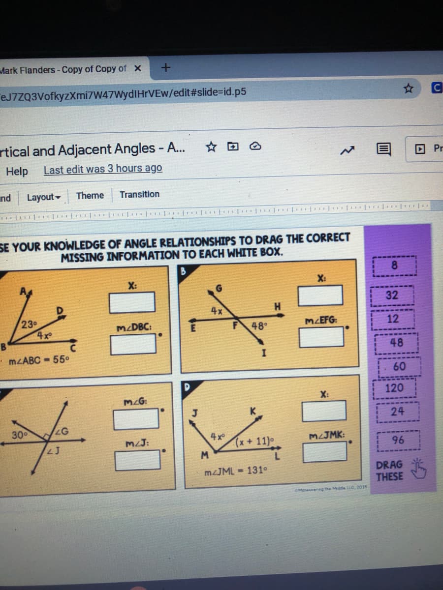 Mark Flanders -Copy of Copy of X
eJ7ZQ3VofkyzXmi7W47WydIHrVEw/edit#slide%=id.p5
C
rtical and Adjacent Angles - A...
回 Pr
Help
Last edit was 3 hours ago
nd Layout
Theme
Transition
SE YOUR KNOWLEDGE OF ANGLE RELATIONSHIPS TO DRAG THE CORRECT
MISSING INFORMATION TO EACH WHITE BOX.
X:
X:
G.
32
4x
230
4xo
MZDBC:
48°
MZEFG:
12
48
- MLABC - 55°
60
120
MAG:
X:
24
300
LJ
MLJ:
4x
(x+11)
MJMK:
96
M
DRAG
THESE
MJML - 131°
OMeneuvenng the Midde C, 201
