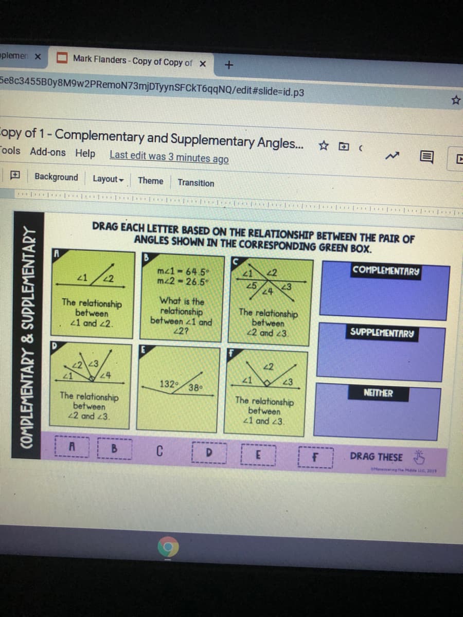 oplemen x
Mark Flanders- Copy of Copy of X
Se8c3455B0y8M9w2PRemoN73mjDTyynSFCkT6qqNQ/edit#slide%=Did.p3
Copy of 1- Complementary and Supplementary Angles. (
Tools Add-ons Help
Last edit was 3 minutes ago
Background
Layout -
Theme
Transition
DRAG EACH LETTER BASED ON THE RELATIONSHIP BETWEEN THE PAIR OF
ANGLES SHOWN IN THE CORRESPONDING GREEN BOX.
COMPLEMENTARY
4/2.
2
mz1 - 64.5°
mz2 - 26.5°
25
24
23
The relationship
between
21 and 2.
What is the
relationship
between 41 and
2?
The relationship
between
2 and 3.
SUPPLEMENTARY
2
24
21
23
132
38
NEITHER
The relationship
between
22 and 3.
The relationship
between
21 and 23.
C
DRAG THESE
SHeneng the Hde L, 2019
COMPLEMENTARY & SUPPLEMENTARY
