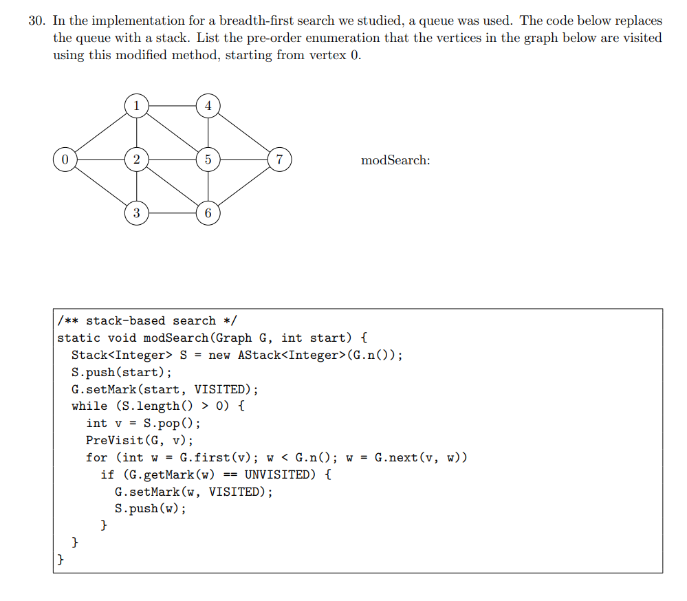 30. In the implementation for a breadth-first search we studied, a queue was used. The code below replaces
the queue with a stack. List the pre-order enumeration that the vertices in the graph below are visited
using this modified method, starting from vertex 0.
}
3
/** stack-based search */
static void modSearch (Graph G, int start) {
Stack<Integer> S new AStack<Integer> (G.n());
S.push(start);
}
6
G.setMark (start, VISITED);
while (S.length) > 0) {
}
modSearch:
intv S.pop();
PreVisit (G, v);
for (int w = G.first (v); w < G.n(); w = G.next(v, w))
if (G.getMark (w) == UNVISITED) {
G.setMark (w, VISITED);
S.push(w);