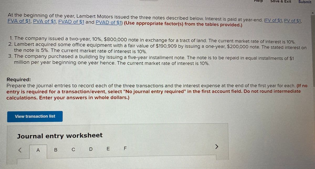 Help
Save & Exit
Submit
At the beginning of the year, Lambert Motors issued the three notes described below. Interest is paid at year-end. (FV of $1, PV of $1,
FVA of $1, PVA of $1, FVAD of $1 and PVAD of $1) (Use appropriate factor(s) from the tables provided.)
1. The company issued a two-year, 10%, $800,000 note in exchange for a tract of land. The current market rate of interest is 10%.
2. Lambert acquired some office equipment with a fair value of $190,909 by issuing a one-year, $200,000 note. The stated interest on
the note is 5%. The current market rate of interest is 10%.
3. The company purchased a building by issuing a five-year installment note. The note is to be repaid in equal installments of $1
million per year beginning one year hence. The current market rate of interest is 10%.
Required:
Prepare the journal entries to record each of the three transactions and the interest expense at the end of the first year for each. (If no
entry is required for a transaction/event, select "No journal entry required" in the first account field. Do not round intermediate
calculations. Enter your answers in whole dollars.)
View transaction list
Journal entry worksheet
C
A.
