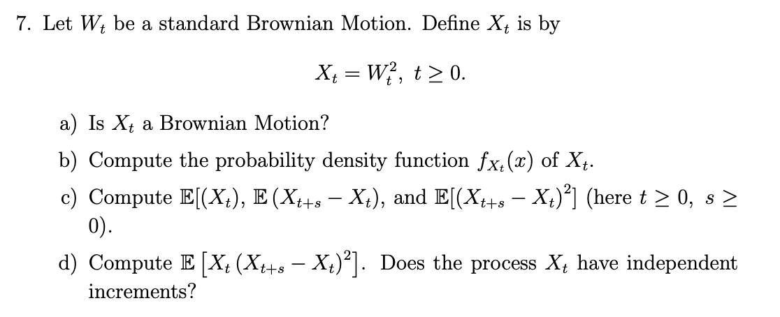 7. Let Wt be a standard Brownian Motion. Define X, is by
X₁ = W², t≥ 0.
a) Is Xt a Brownian Motion?
b) Compute the probability density function fx, (x) of X₁.
c) Compute E[(X₁), E (Xt+s — Xt), and E[(Xt+s — Xt)²] (here t ≥ 0, s ≥
0).
d) Compute E [X₁ (Xt+s – Xt)²]. Does the process X₁ have independent
increments?